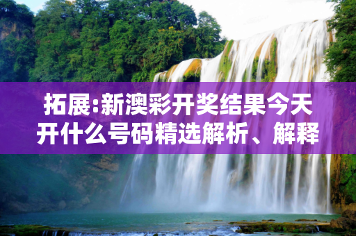 拓展:新澳彩开奖结果今天开什么号码精选解析、解释与落实