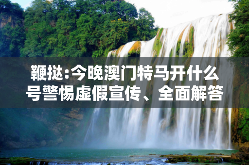 鞭挞:今晚澳门特马开什么号警惕虚假宣传、全面解答与解释