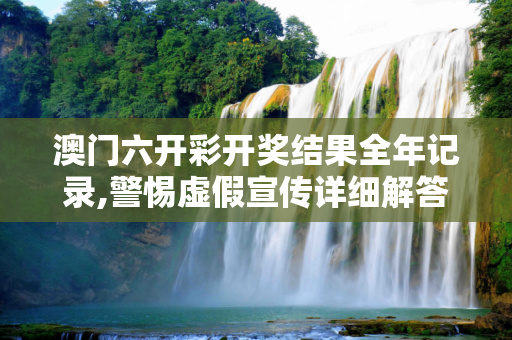 澳门六开彩开奖结果全年记录,警惕虚假宣传详细解答、解释与落实