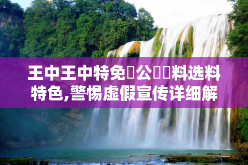王中王中特免費公開資料选料特色,警惕虚假宣传详细解答、解释与落实