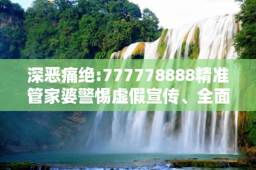 深恶痛绝:777778888精准管家婆警惕虚假宣传、全面解答与解释