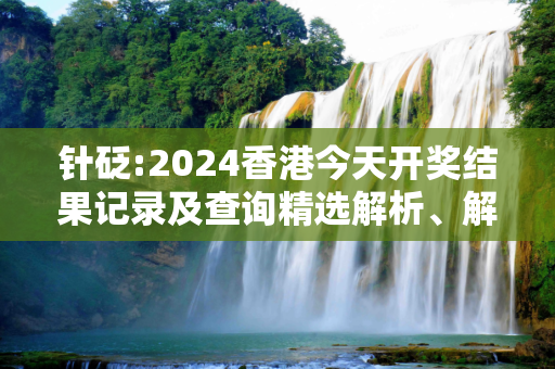 针砭:2024香港今天开奖结果记录及查询精选解析、解释与落实