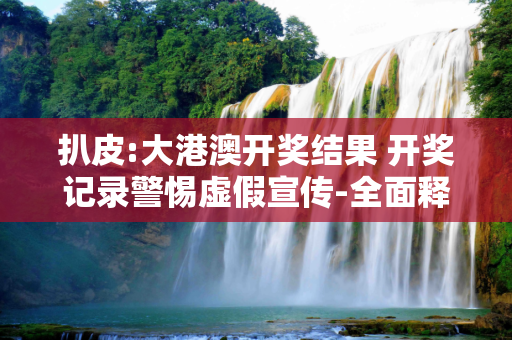扒皮:大港澳开奖结果 开奖记录警惕虚假宣传-全面释义