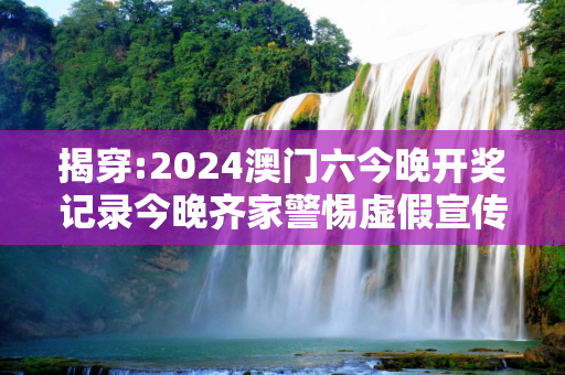 揭穿:2024澳门六今晚开奖记录今晚齐家警惕虚假宣传全面释义