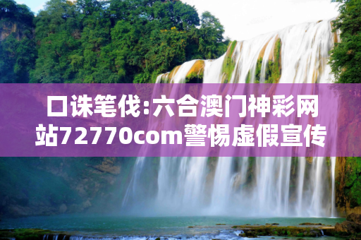 口诛笔伐:六合澳门神彩网站72770com警惕虚假宣传全面释义