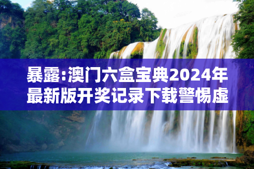 暴露:澳门六盒宝典2024年最新版开奖记录下载警惕虚假宣传-全面释义、解释与落实