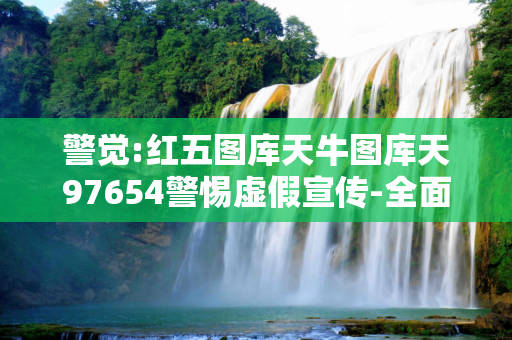 警觉:红五图库天牛图库天97654警惕虚假宣传-全面释义