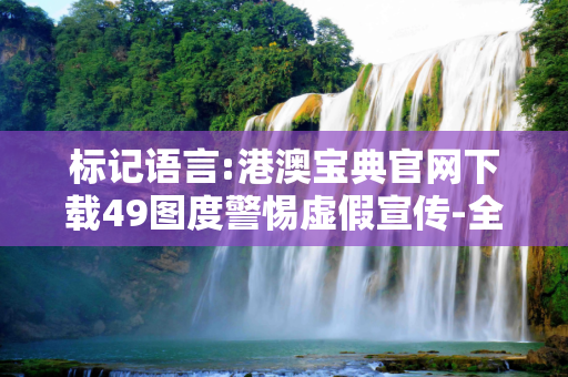 标记语言:港澳宝典官网下载49图度警惕虚假宣传-全面释义