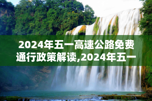 2024年五一高速公路免费通行政策解读,2024年五一高速公路免费几天