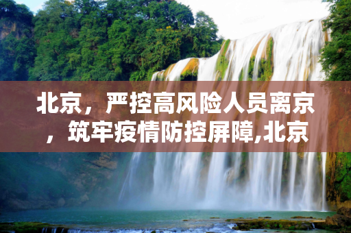 北京，严控高风险人员离京，筑牢疫情防控屏障,北京:严控高风险人员离京