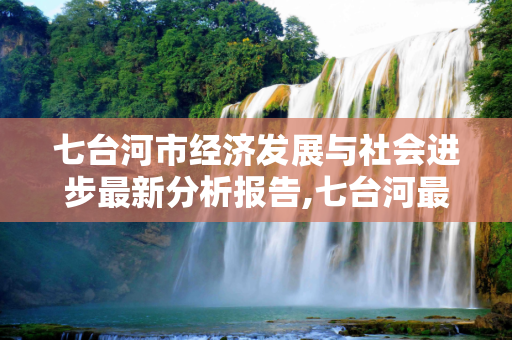 七台河市经济发展与社会进步最新分析报告,七台河最新分析报告