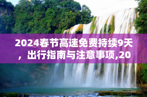 2024春节高速免费持续9天，出行指南与注意事项,2024春节高速免费持续9天