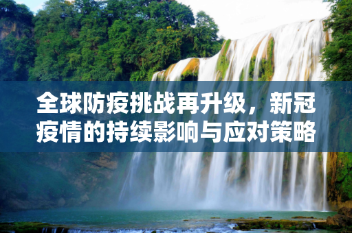 全球防疫挑战再升级，新冠疫情的持续影响与应对策略,全球防疫挑战再升级