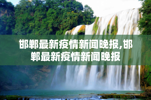 邯郸最新疫情新闻晚报,邯郸最新疫情新闻晚报