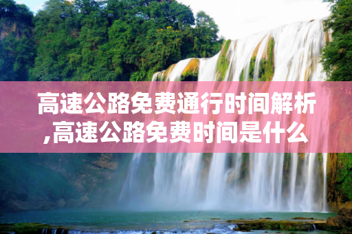 高速公路免费通行时间解析,高速公路免费时间是什么时间