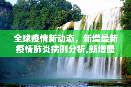 全球疫情新动态，新增最新疫情肺炎病例分析,新增最新疫情肺炎