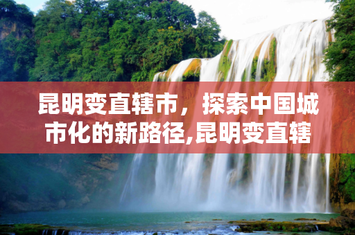 昆明变直辖市，探索中国城市化的新路径,昆明变直辖市最新消息