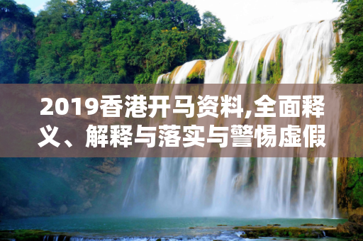 2019香港开马资料,全面释义、解释与落实与警惕虚假宣传
