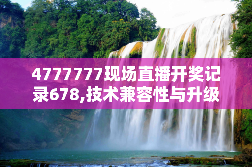 4777777现场直播开奖记录678,技术兼容性与升级