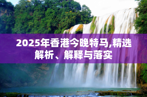 2025年香港今晚特马,精选解析、解释与落实
