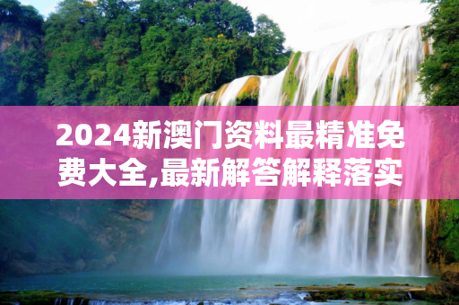 2024新澳门资料最精准免费大全,最新解答解释落实