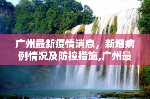 广州最新疫情消息，新增病例情况及防控措施,广州最新疫情消息新增