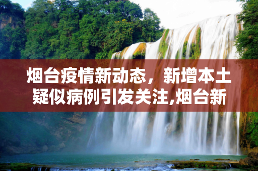 烟台疫情新动态，新增本土疑似病例引发关注,烟台新增本土疑似病例