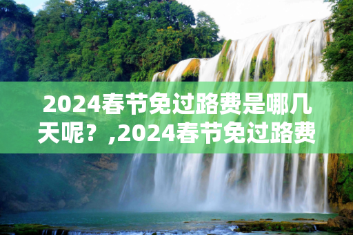2024春节免过路费是哪几天呢？,2024春节免过路费是哪几天呢