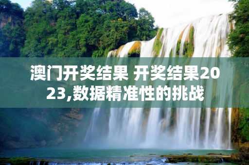 澳门开奖结果 开奖结果2023,数据精准性的挑战