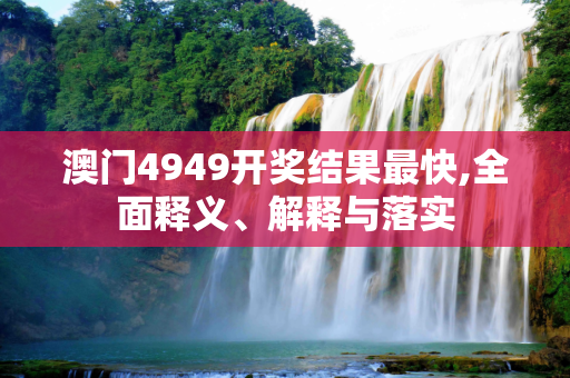 澳门4949开奖结果最快,全面释义、解释与落实