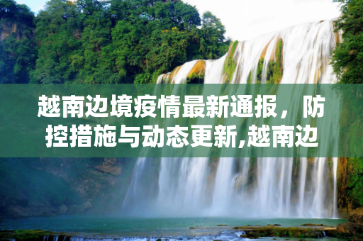 越南边境疫情最新通报，防控措施与动态更新,越南边境疫情最新通报