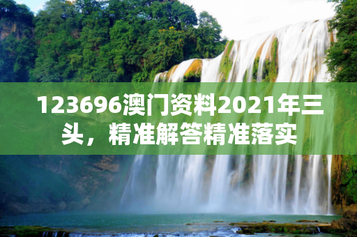 123696澳门资料2021年三头，精准解答精准落实