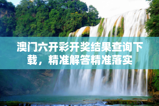 澳门六开彩开奖结果查询下载，精准解答精准落实