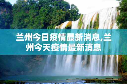兰州今日疫情最新消息,兰州今天疫情最新消息