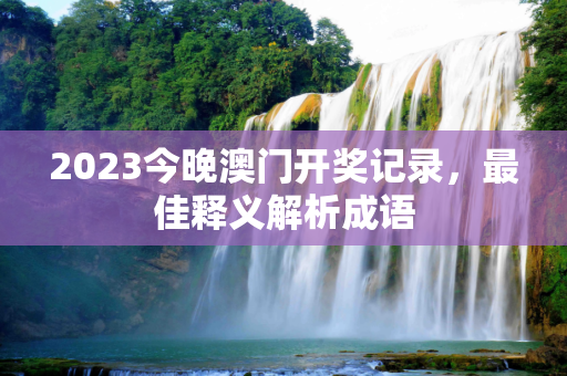 2023今晚澳门开奖记录，最佳释义解析成语