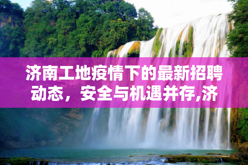 济南工地疫情下的最新招聘动态，安全与机遇并存,济南工地疫情最新招聘