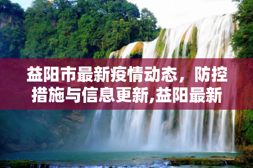 益阳市最新疫情动态，防控措施与信息更新,益阳最新疫情公布信息