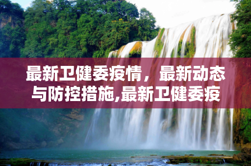 最新卫健委疫情，最新动态与防控措施,最新卫健委疫情:最新卫健委疫情最新消息