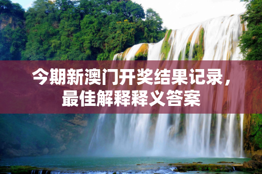 今期新澳门开奖结果记录，最佳解释释义答案