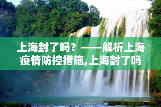 上海封了吗？——解析上海疫情防控措施,上海封了吗