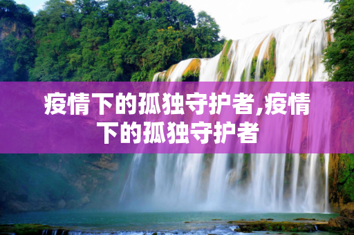 疫情下的孤独守护者,疫情下的孤独守护者