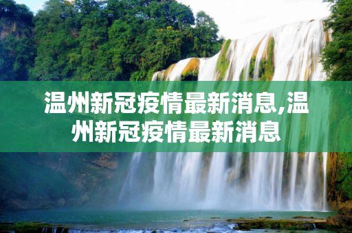 温州新冠疫情最新消息,温州新冠疫情最新消息