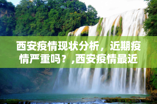 西安疫情现状分析，近期疫情严重吗？,西安疫情最近严重吗