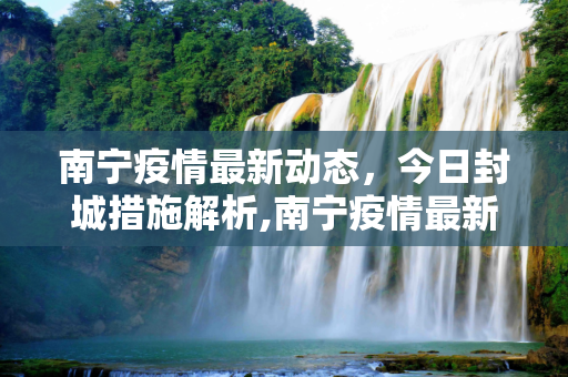 南宁疫情最新动态，今日封城措施解析,南宁疫情最新消息今天封城了