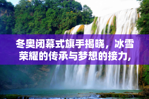 冬奥闭幕式旗手揭晓，冰雪荣耀的传承与梦想的接力,冬奥闭幕式旗手揭晓