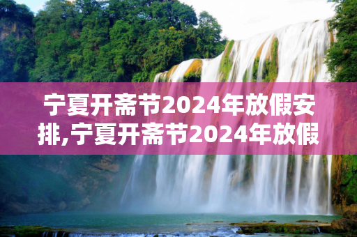 宁夏开斋节2024年放假安排,宁夏开斋节2024年放假几天