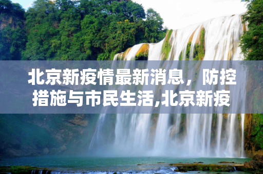 北京新疫情最新消息，防控措施与市民生活,北京新疫情最新消息最