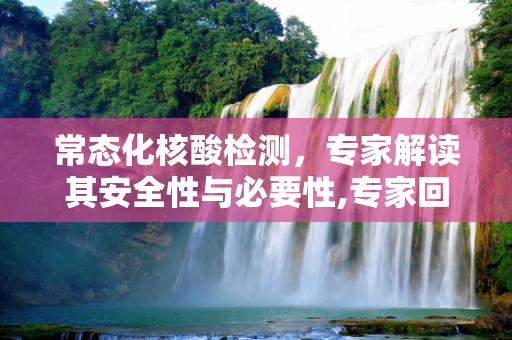 常态化核酸检测，专家解读其安全性与必要性,专家回应常态化做核酸安全吗