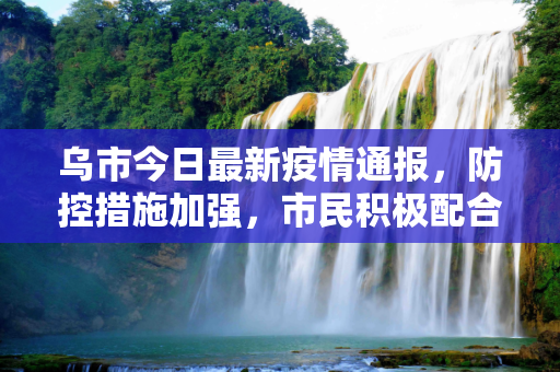 乌市今日最新疫情通报，防控措施加强，市民积极配合,乌市今日最新疫情通报