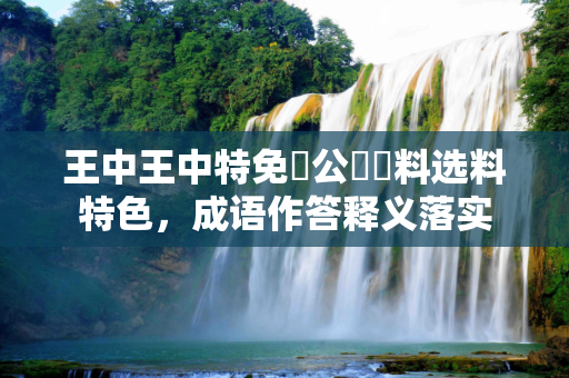 王中王中特免費公開資料选料特色，成语作答释义落实